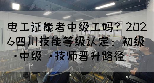电工证能考中级工吗？2026四川技能等级认定：初级→中级→技师晋升路径‌‌