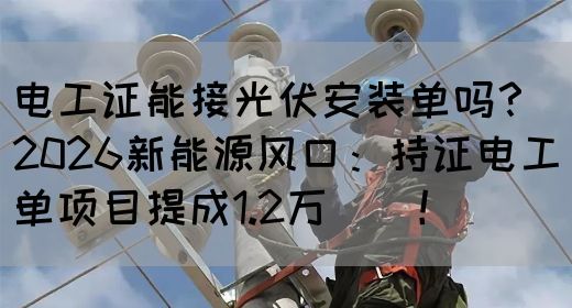 电工证能接光伏安装单吗？2026新能源风口：持证电工单项目提成1.2万‌‌！