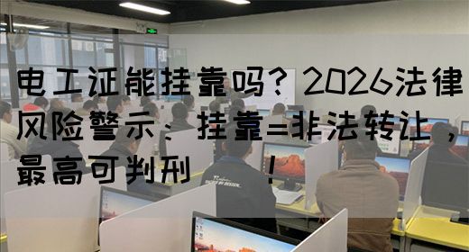 电工证能挂靠吗？2026法律风险警示：挂靠=非法转让，最高可判刑‌‌！