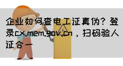 企业如何查电工证真伪？登录cx.mem.gov.cn，扫码验人证合一‌
