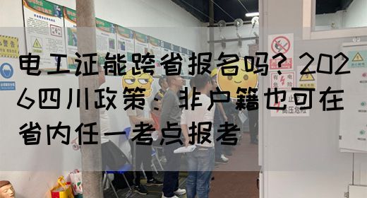 电工证能跨省报名吗？2026四川政策：非户籍也可在省内任一考点报考‌