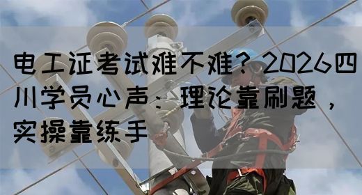 电工证考试难不难？2026四川学员心声：理论靠刷题，实操靠练手‌