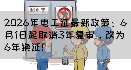 2026年电工证最新政策：6月1日起取消3年复审，改为6年换证！