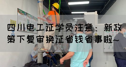 四川电工证学员注意：新政策下复审换证省钱省事啦~(图1)