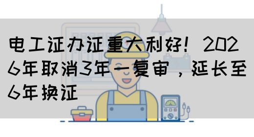 电工证办证重大利好！2026年取消3年一复审，延长至6年换证