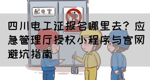 四川电工证报名哪里去？应急管理厅授权小程序与官网避坑指南