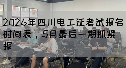 2026年四川电工证考试报名时间表，5月最后一期抓紧报