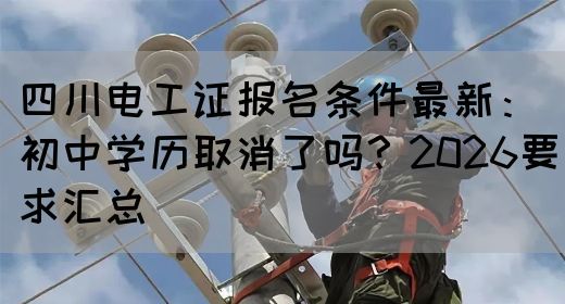 四川电工证报名条件最新：初中学历取消了吗？2026要求汇总