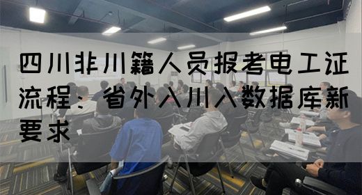 四川非川籍人员报考电工证流程：省外入川入数据库新要求