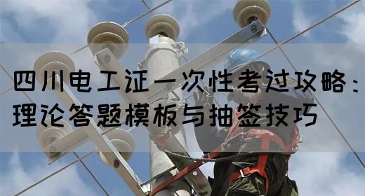 四川电工证一次性考过攻略：理论答题模板与抽签技巧