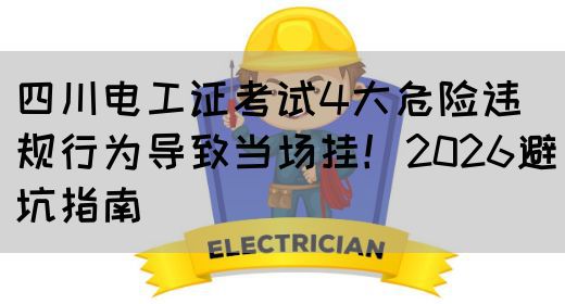 四川电工证考试4大危险违规行为导致当场挂！2026避坑指南
