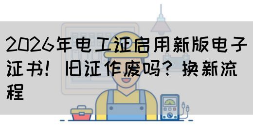 2026年电工证启用新版电子证书！旧证作废吗？换新流程