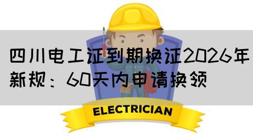 四川电工证到期换证2026年新规：60天内申请换领