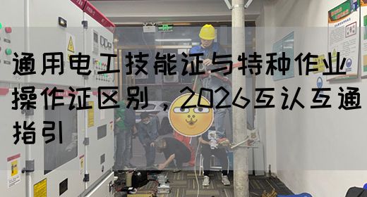 通用电工技能证与特种作业操作证区别，2026互认互通指引