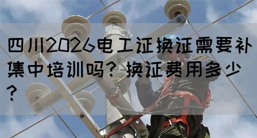 四川2026电工证换证需要补集中培训吗？换证费用多少?