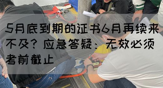 5月底到期的证书6月再续来不及？应急答疑：无效必须考前截止