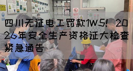 四川无证电工罚款1W5！2026年安全生产资格证大检查紧急通告