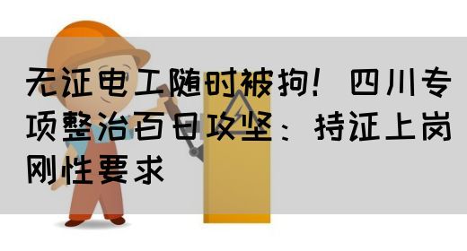 无证电工随时被拘！四川专项整治百日攻坚：持证上岗刚性要求