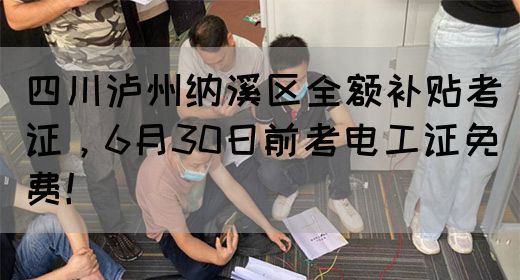 四川泸州纳溪区全额补贴考证，6月30日前考电工证免费！