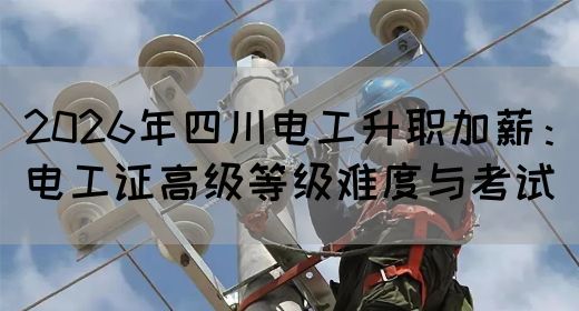 2026年四川电工升职加薪：电工证高级等级难度与考试