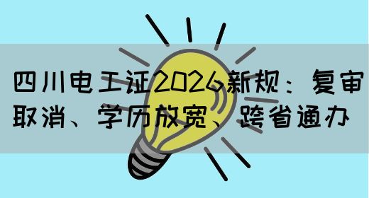 四川电工证2026新规：复审取消、学历放宽、跨省通办