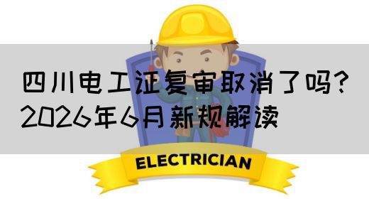 四川电工证复审取消了吗？2026年6月新规解读