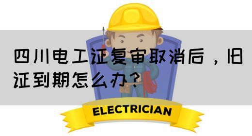 四川电工证复审取消后，旧证到期怎么办？(图1)