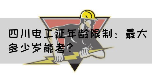 四川电工证年龄限制：最大多少岁能考？