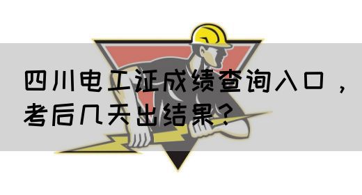 四川电工证成绩查询入口，考后几天出结果？