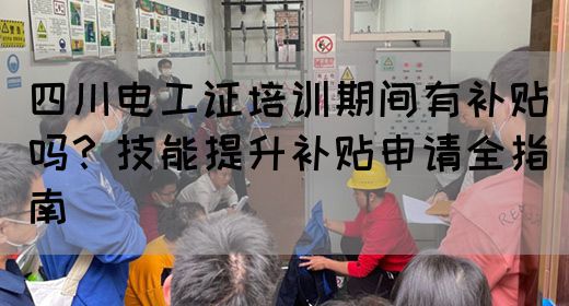 四川电工证培训期间有补贴吗？技能提升补贴申请全指南