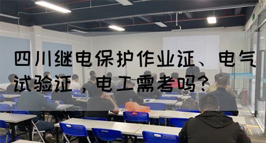 四川继电保护作业证、电气试验证，电工需考吗？