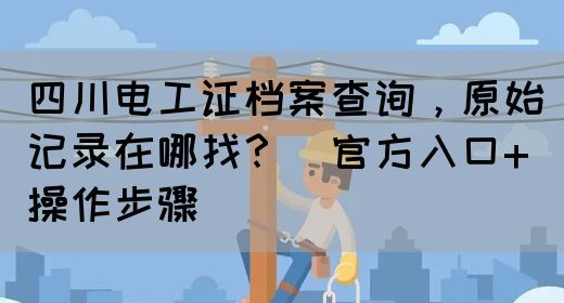 四川电工证档案查询,原始记录在哪找?(官方入口+操作步骤)(图1) 四川电工证档案查询,原始记录在哪找?(官方入口+操作步骤)(图1)