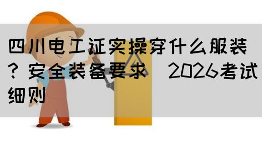 四川电工证实操穿什么服装？安全装备要求（2026考试细则）