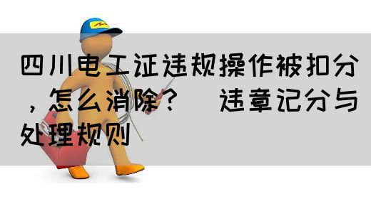 四川电工证违规操作被扣分，怎么消除？（违章记分与处理规则）